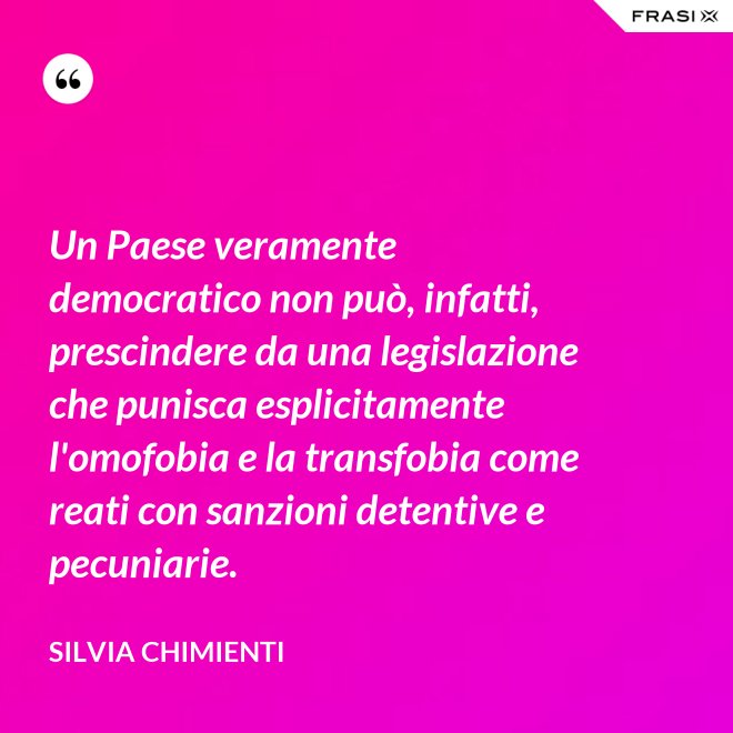 Un Paese veramente democratico non può, infatti, prescindere da una legislazione che punisca esplicitamente l'omofobia e la transfobia come reati con sanzioni detentive e pecuniarie. - Silvia Chimienti