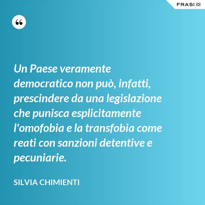 Un Paese veramente democratico non può, infatti, prescindere da una legislazione che punisca esplicitamente l'omofobia e la transfobia come reati con sanzioni detentive e pecuniarie. - Silvia Chimienti