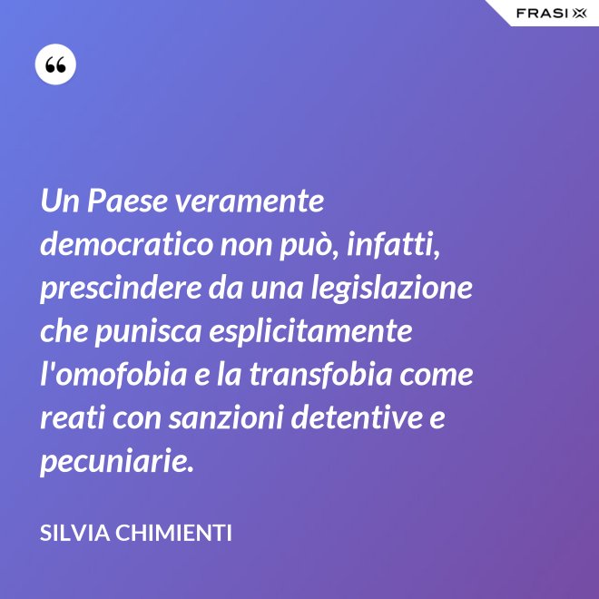 Un Paese veramente democratico non può, infatti, prescindere da una legislazione che punisca esplicitamente l'omofobia e la transfobia come reati con sanzioni detentive e pecuniarie. - Silvia Chimienti