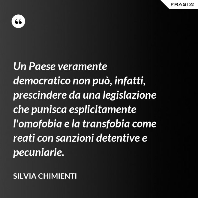 Un Paese veramente democratico non può, infatti, prescindere da una legislazione che punisca esplicitamente l'omofobia e la transfobia come reati con sanzioni detentive e pecuniarie. - Silvia Chimienti