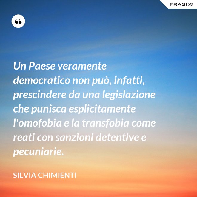 Un Paese veramente democratico non può, infatti, prescindere da una legislazione che punisca esplicitamente l'omofobia e la transfobia come reati con sanzioni detentive e pecuniarie. - Silvia Chimienti