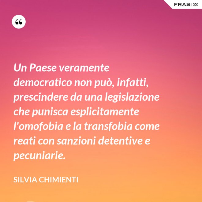 Un Paese veramente democratico non può, infatti, prescindere da una legislazione che punisca esplicitamente l'omofobia e la transfobia come reati con sanzioni detentive e pecuniarie. - Silvia Chimienti
