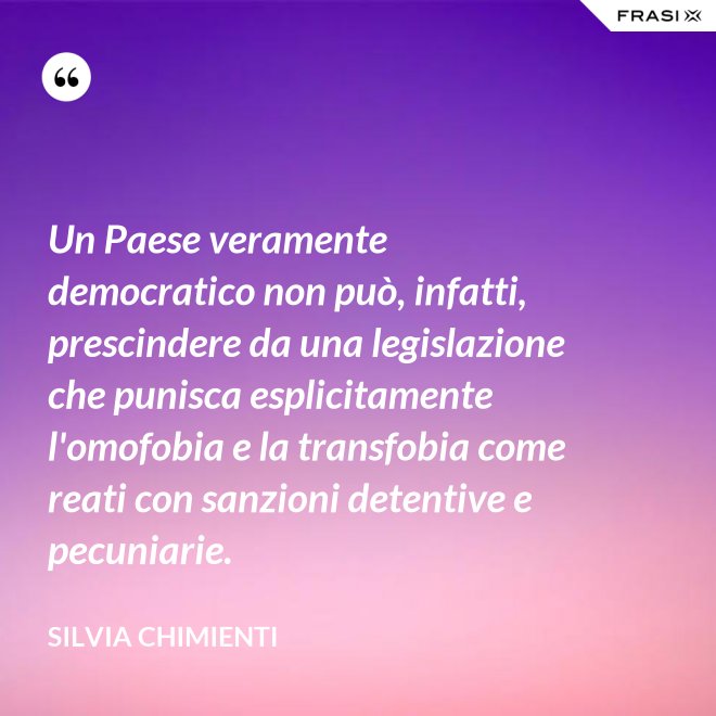 Un Paese veramente democratico non può, infatti, prescindere da una legislazione che punisca esplicitamente l'omofobia e la transfobia come reati con sanzioni detentive e pecuniarie. - Silvia Chimienti