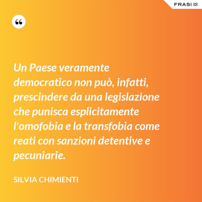 Un Paese veramente democratico non può, infatti, prescindere da una legislazione che punisca esplicitamente l'omofobia e la transfobia come reati con sanzioni detentive e pecuniarie. - Silvia Chimienti
