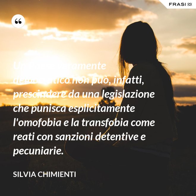 Un Paese veramente democratico non può, infatti, prescindere da una legislazione che punisca esplicitamente l'omofobia e la transfobia come reati con sanzioni detentive e pecuniarie. - Silvia Chimienti
