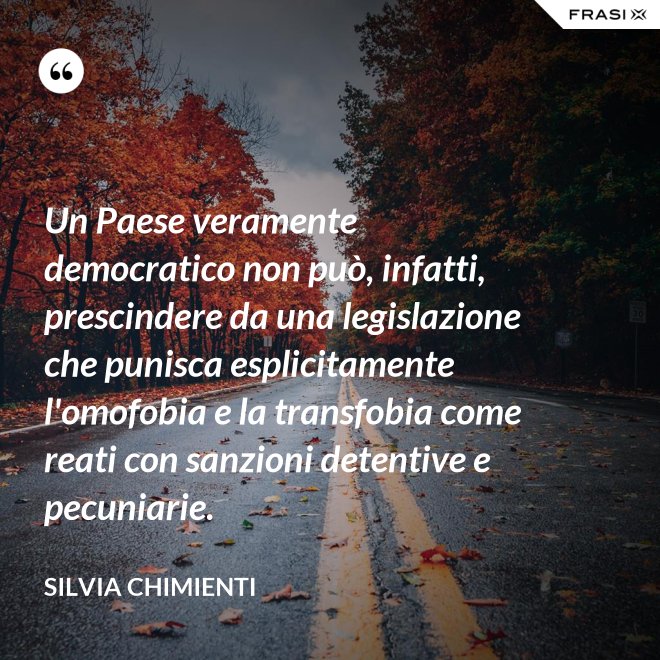 Un Paese veramente democratico non può, infatti, prescindere da una legislazione che punisca esplicitamente l'omofobia e la transfobia come reati con sanzioni detentive e pecuniarie. - Silvia Chimienti