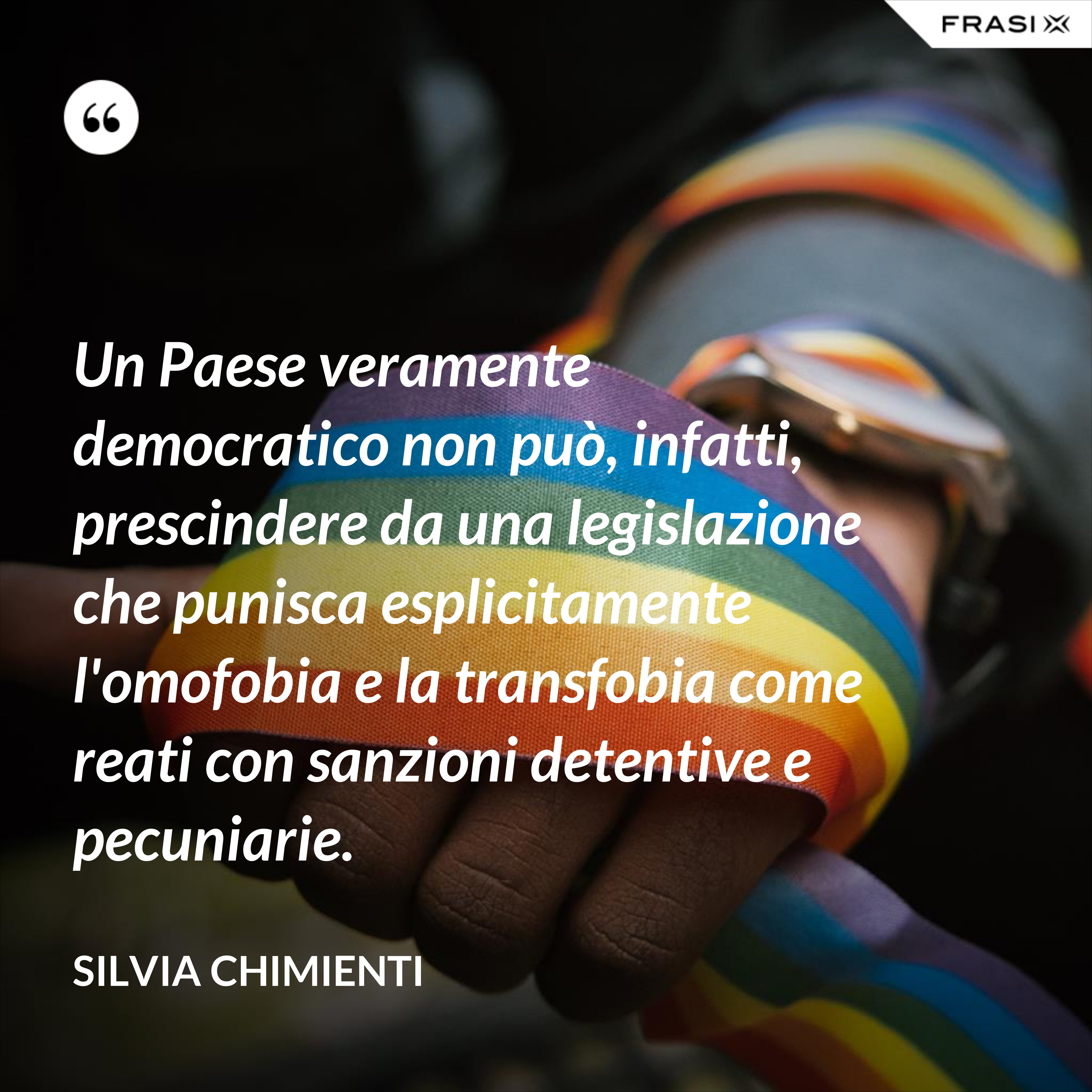 Un Paese veramente democratico non può, infatti, prescindere da una legislazione che punisca esplicitamente l'omofobia e la transfobia come reati con sanzioni detentive e pecuniarie. - Silvia Chimienti