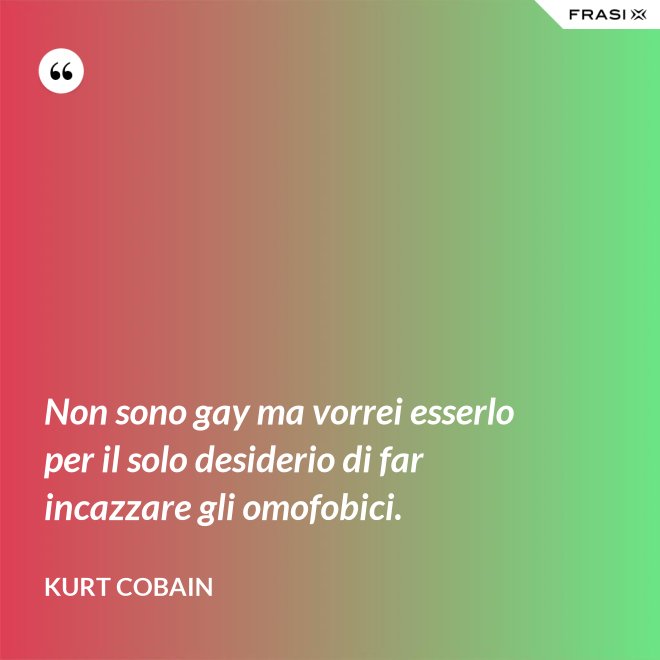 Non sono gay ma vorrei esserlo per il solo desiderio di far incazzare gli omofobici. - Kurt Cobain