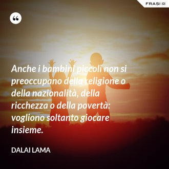 Anche i bambini piccoli non si preoccupano della religione o della nazionalità, della ricchezza o della povertà: vogliono soltanto giocare insieme. - Dalai Lama