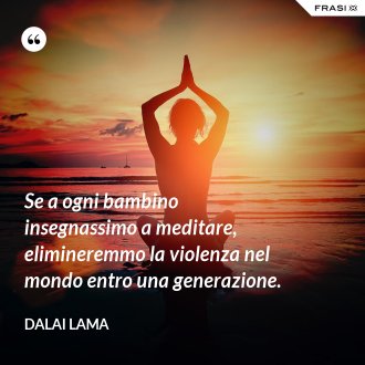 Se a ogni bambino insegnassimo a meditare, elimineremmo la violenza nel mondo entro una generazione. - Dalai Lama