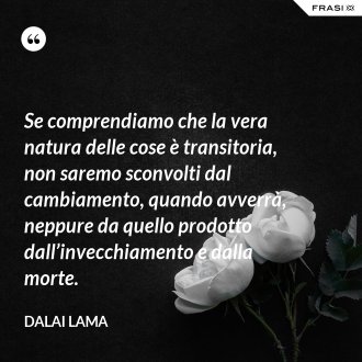 Se comprendiamo che la vera natura delle cose è transitoria, non saremo sconvolti dal cambiamento, quando avverrà, neppure da quello prodotto dall’invecchiamento e dalla morte. - Dalai Lama