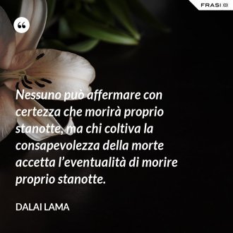 Nessuno può affermare con certezza che morirà proprio stanotte, ma chi coltiva la consapevolezza della morte accetta l’eventualità di morire proprio stanotte. - Dalai Lama