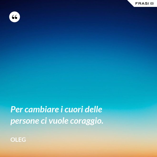 Per cambiare i cuori delle persone ci vuole coraggio. - Oleg