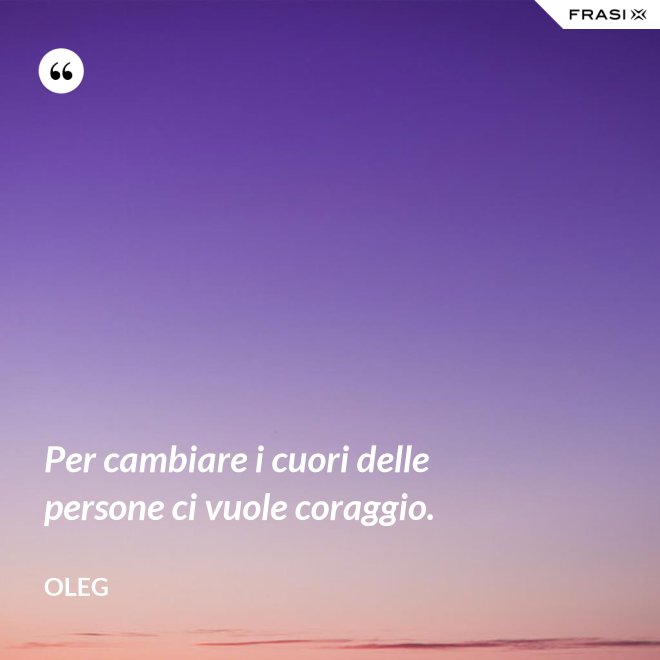 Per cambiare i cuori delle persone ci vuole coraggio. - Oleg