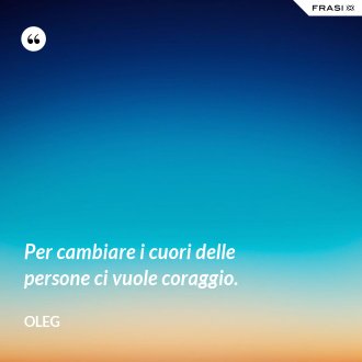 Per cambiare i cuori delle persone ci vuole coraggio. - Oleg