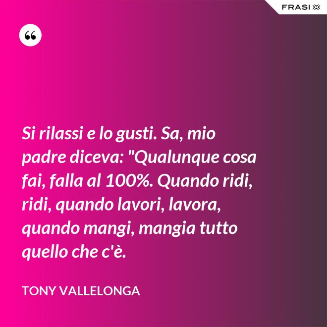 Si rilassi e lo gusti. Sa, mio padre diceva: "Qualunque cosa fai, falla al 100%. Quando ridi, ridi, quando lavori, lavora, quando mangi, mangia tutto quello che c'è. - Tony Vallelonga