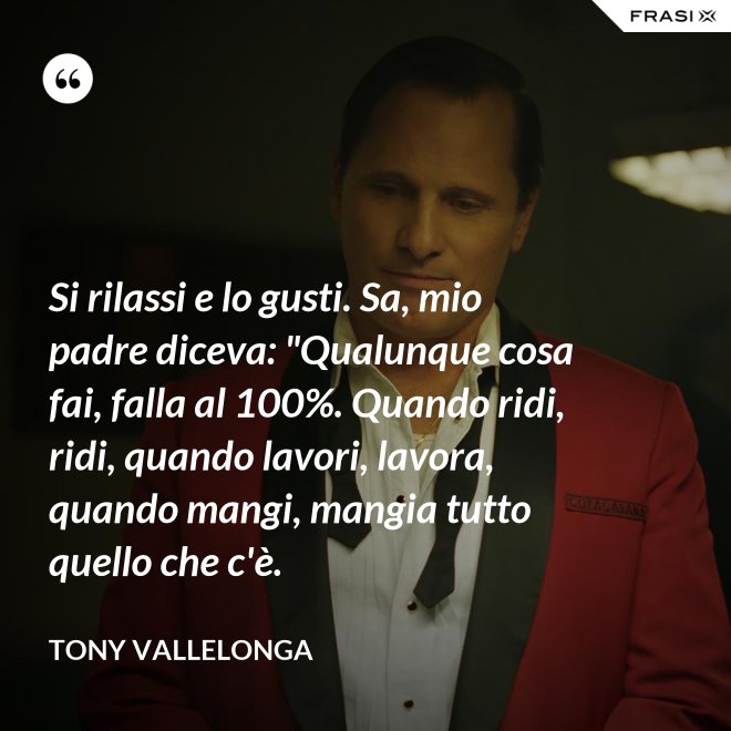 Si rilassi e lo gusti. Sa, mio padre diceva: "Qualunque cosa fai, falla al 100%. Quando ridi, ridi, quando lavori, lavora, quando mangi, mangia tutto quello che c'è. - Tony Vallelonga