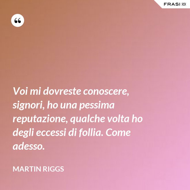 Voi mi dovreste conoscere, signori, ho una pessima reputazione, qualche volta ho degli eccessi di follia. Come adesso. - Martin Riggs