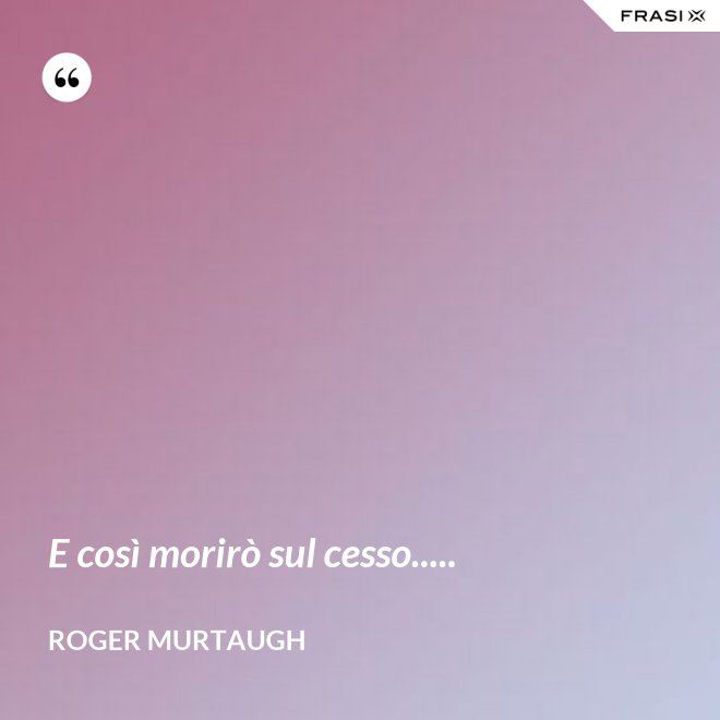 E così morirò sul cesso..... - Roger Murtaugh