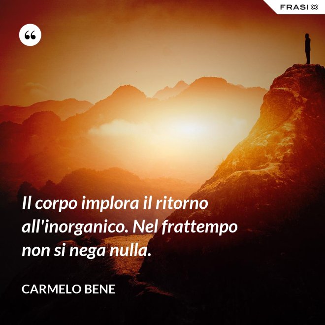 Il corpo implora il ritorno all'inorganico. Nel frattempo non si nega nulla. - Carmelo Bene