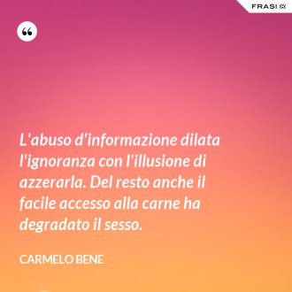 L'abuso d'informazione dilata l'ignoranza con l'illusione di azzerarla. Del resto anche il facile accesso alla carne ha degradato il sesso. - Carmelo Bene