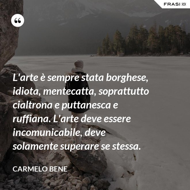 L'arte è sempre stata borghese, idiota, mentecatta, soprattutto cialtrona e puttanesca e ruffiana. L'arte deve essere incomunicabile, deve solamente superare se stessa. - Carmelo Bene