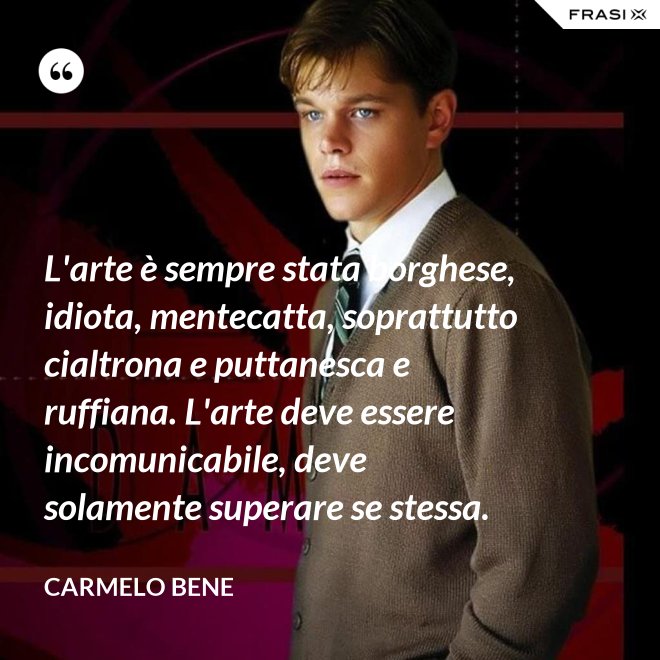 L'arte è sempre stata borghese, idiota, mentecatta, soprattutto cialtrona e puttanesca e ruffiana. L'arte deve essere incomunicabile, deve solamente superare se stessa. - Carmelo Bene
