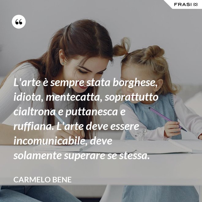 L'arte è sempre stata borghese, idiota, mentecatta, soprattutto cialtrona e puttanesca e ruffiana. L'arte deve essere incomunicabile, deve solamente superare se stessa. - Carmelo Bene