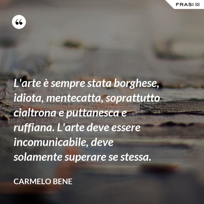 L'arte è sempre stata borghese, idiota, mentecatta, soprattutto cialtrona e puttanesca e ruffiana. L'arte deve essere incomunicabile, deve solamente superare se stessa. - Carmelo Bene