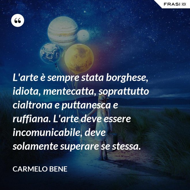 L'arte è sempre stata borghese, idiota, mentecatta, soprattutto cialtrona e puttanesca e ruffiana. L'arte deve essere incomunicabile, deve solamente superare se stessa. - Carmelo Bene