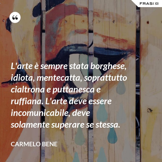 L'arte è sempre stata borghese, idiota, mentecatta, soprattutto cialtrona e puttanesca e ruffiana. L'arte deve essere incomunicabile, deve solamente superare se stessa. - Carmelo Bene