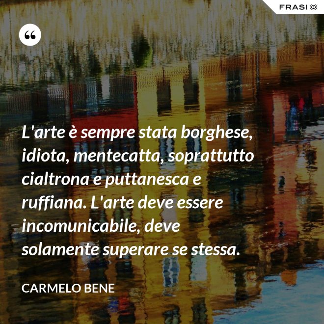L'arte è sempre stata borghese, idiota, mentecatta, soprattutto cialtrona e puttanesca e ruffiana. L'arte deve essere incomunicabile, deve solamente superare se stessa. - Carmelo Bene