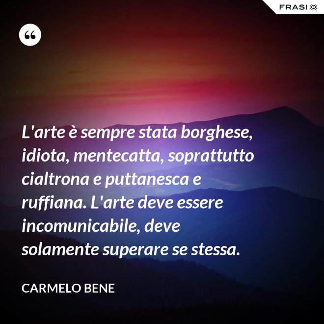 L'arte è sempre stata borghese, idiota, mentecatta, soprattutto cialtrona e puttanesca e ruffiana. L'arte deve essere incomunicabile, deve solamente superare se stessa. - Carmelo Bene