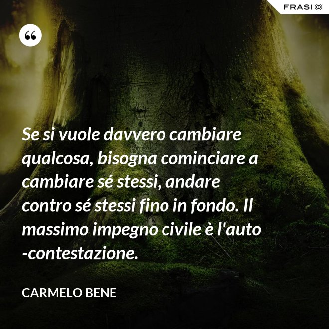 Se si vuole davvero cambiare qualcosa, bisogna cominciare a cambiare sé stessi, andare contro sé stessi fino in fondo. Il massimo impegno civile è l'auto-contestazione. - Carmelo Bene