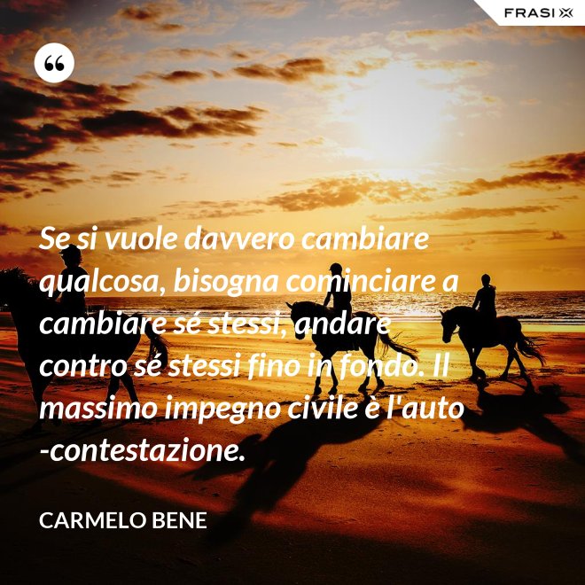 Se si vuole davvero cambiare qualcosa, bisogna cominciare a cambiare sé stessi, andare contro sé stessi fino in fondo. Il massimo impegno civile è l'auto-contestazione. - Carmelo Bene