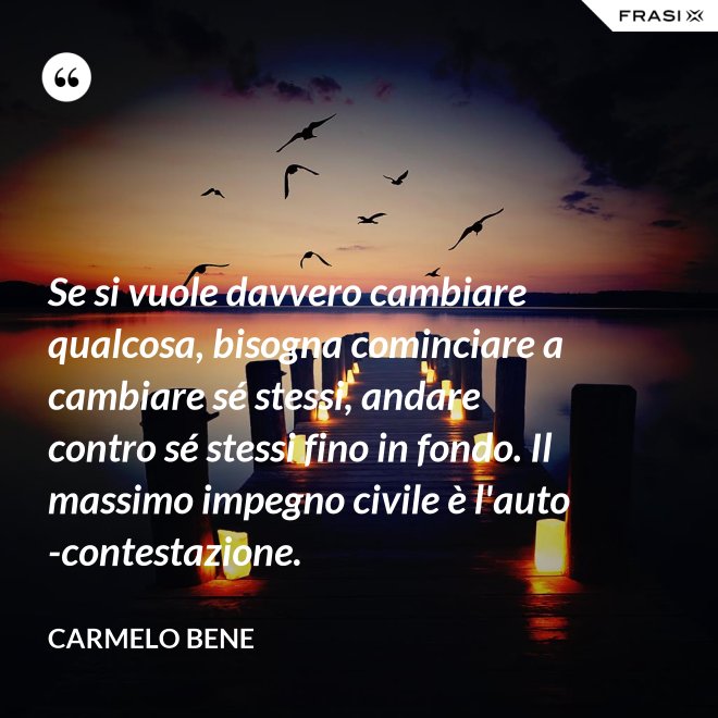 Se si vuole davvero cambiare qualcosa, bisogna cominciare a cambiare sé stessi, andare contro sé stessi fino in fondo. Il massimo impegno civile è l'auto-contestazione. - Carmelo Bene