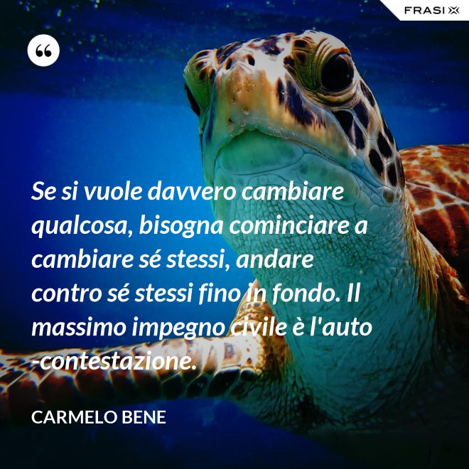 Se si vuole davvero cambiare qualcosa, bisogna cominciare a cambiare sé stessi, andare contro sé stessi fino in fondo. Il massimo impegno civile è l'auto-contestazione. - Carmelo Bene