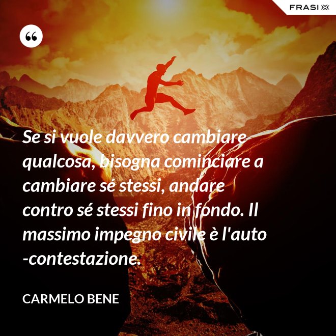 Se si vuole davvero cambiare qualcosa, bisogna cominciare a cambiare sé stessi, andare contro sé stessi fino in fondo. Il massimo impegno civile è l'auto-contestazione. - Carmelo Bene