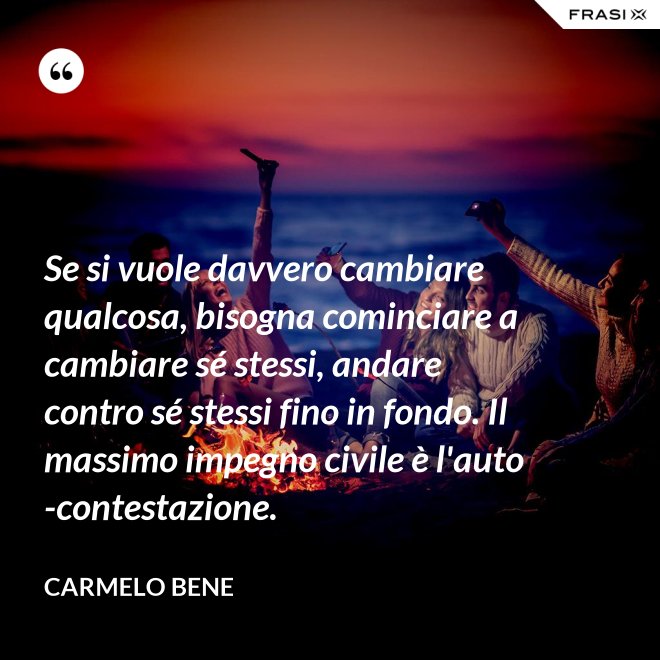 Se si vuole davvero cambiare qualcosa, bisogna cominciare a cambiare sé stessi, andare contro sé stessi fino in fondo. Il massimo impegno civile è l'auto-contestazione. - Carmelo Bene