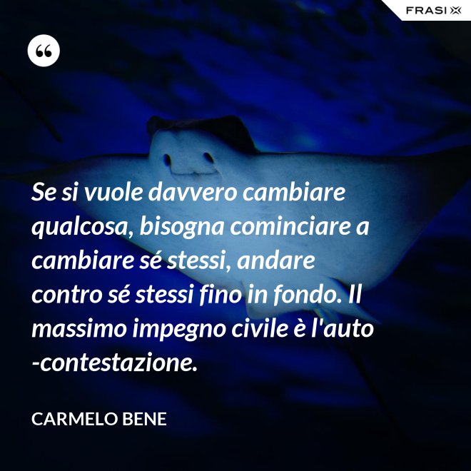 Se si vuole davvero cambiare qualcosa, bisogna cominciare a cambiare sé stessi, andare contro sé stessi fino in fondo. Il massimo impegno civile è l'auto-contestazione. - Carmelo Bene