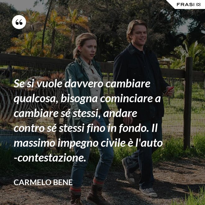 Se si vuole davvero cambiare qualcosa, bisogna cominciare a cambiare sé stessi, andare contro sé stessi fino in fondo. Il massimo impegno civile è l'auto-contestazione. - Carmelo Bene