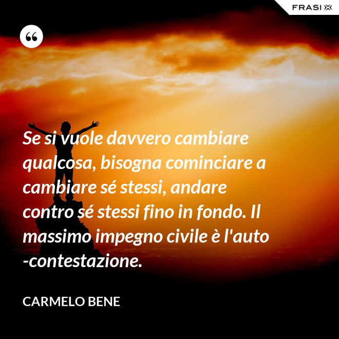 Se si vuole davvero cambiare qualcosa, bisogna cominciare a cambiare sé stessi, andare contro sé stessi fino in fondo. Il massimo impegno civile è l'auto-contestazione. - Carmelo Bene