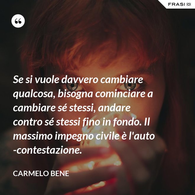 Se si vuole davvero cambiare qualcosa, bisogna cominciare a cambiare sé stessi, andare contro sé stessi fino in fondo. Il massimo impegno civile è l'auto-contestazione. - Carmelo Bene