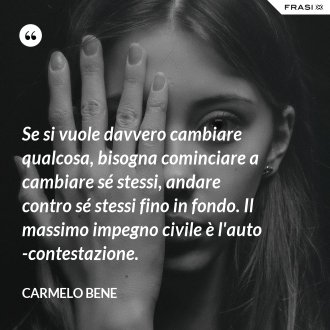 Se si vuole davvero cambiare qualcosa, bisogna cominciare a cambiare sé stessi, andare contro sé stessi fino in fondo. Il massimo impegno civile è l'auto-contestazione. - Carmelo Bene