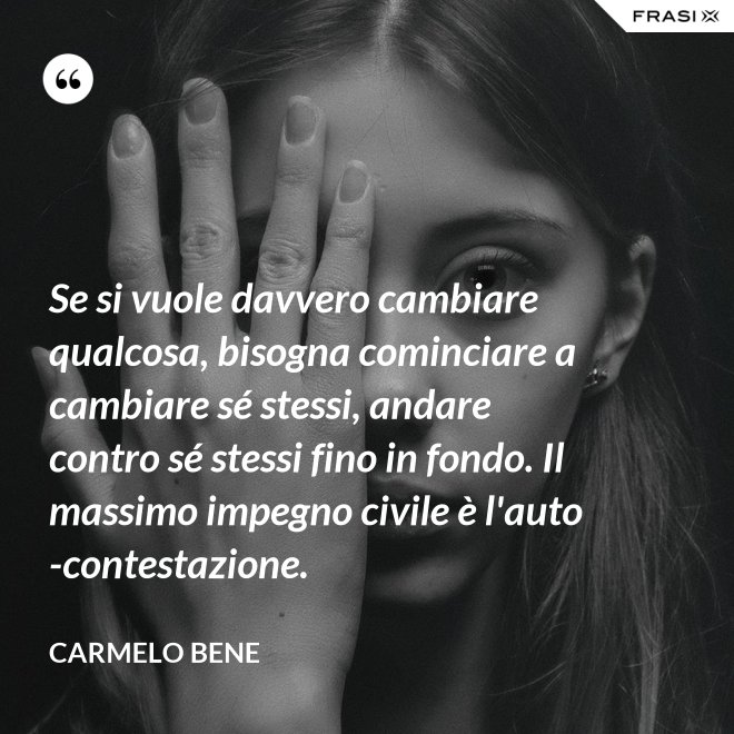 Se si vuole davvero cambiare qualcosa, bisogna cominciare a cambiare sé stessi, andare contro sé stessi fino in fondo. Il massimo impegno civile è l'auto-contestazione. - Carmelo Bene