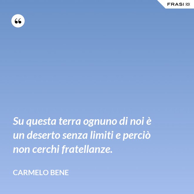 Su questa terra ognuno di noi è un deserto senza limiti e perciò non cerchi fratellanze. - Carmelo Bene