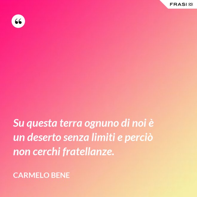 Su questa terra ognuno di noi è un deserto senza limiti e perciò non cerchi fratellanze. - Carmelo Bene