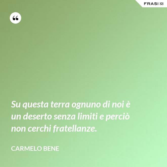 Su questa terra ognuno di noi è un deserto senza limiti e perciò non cerchi fratellanze. - Carmelo Bene