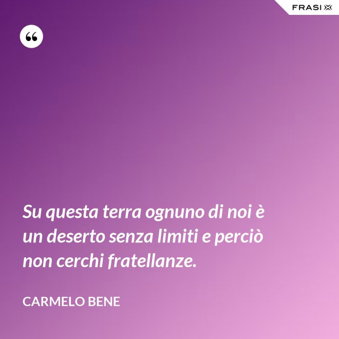 Su questa terra ognuno di noi è un deserto senza limiti e perciò non cerchi fratellanze. - Carmelo Bene