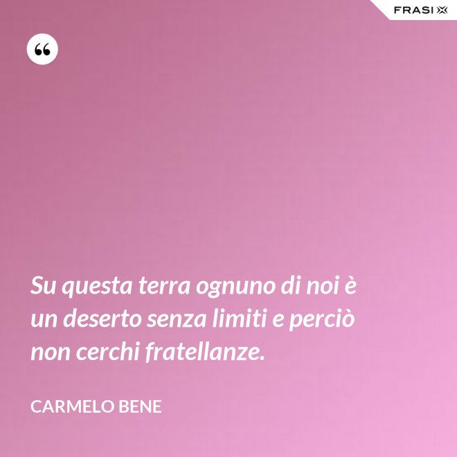 Su questa terra ognuno di noi è un deserto senza limiti e perciò non cerchi fratellanze. - Carmelo Bene